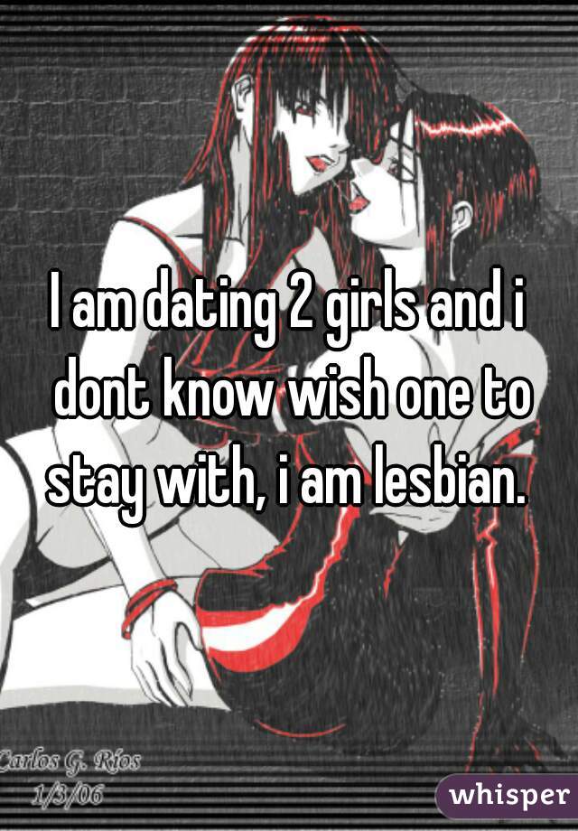 I am dating 2 girls and i dont know wish one to stay with, i am lesbian. 