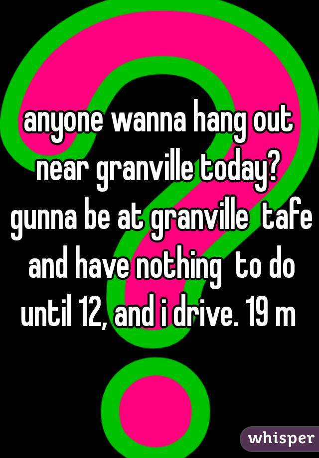 anyone wanna hang out near granville today?  gunna be at granville  tafe and have nothing  to do until 12, and i drive. 19 m 