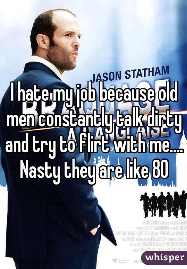 I hate my job because old men constantly talk dirty and try to flirt with me.... Nasty they are like 80
