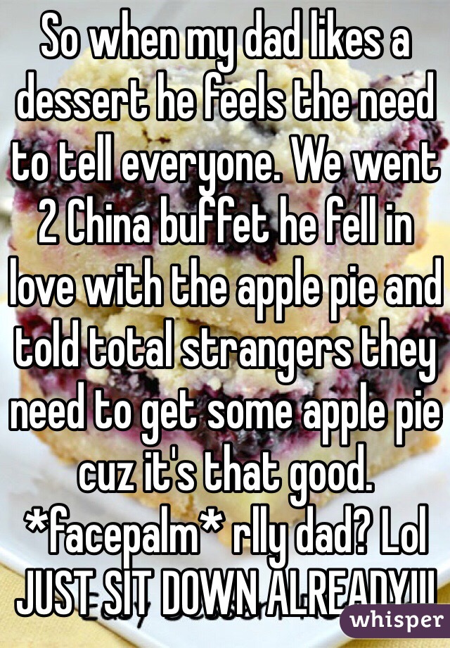 So when my dad likes a dessert he feels the need to tell everyone. We went 2 China buffet he fell in love with the apple pie and told total strangers they need to get some apple pie cuz it's that good. *facepalm* rlly dad? Lol 
JUST SIT DOWN ALREADY!!!