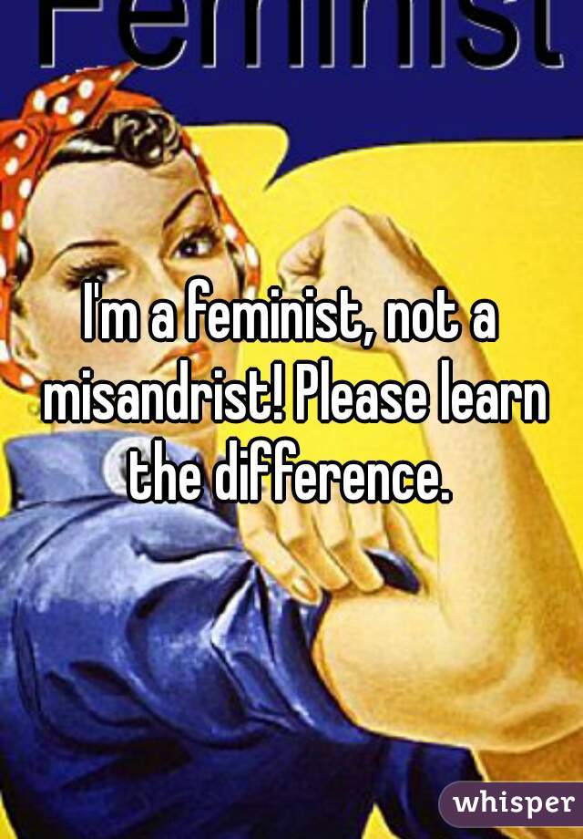 I'm a feminist, not a misandrist! Please learn the difference. 