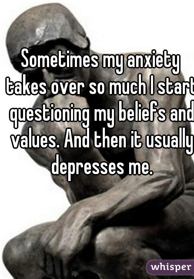 Sometimes my anxiety takes over so much I start questioning my beliefs and values. And then it usually depresses me.