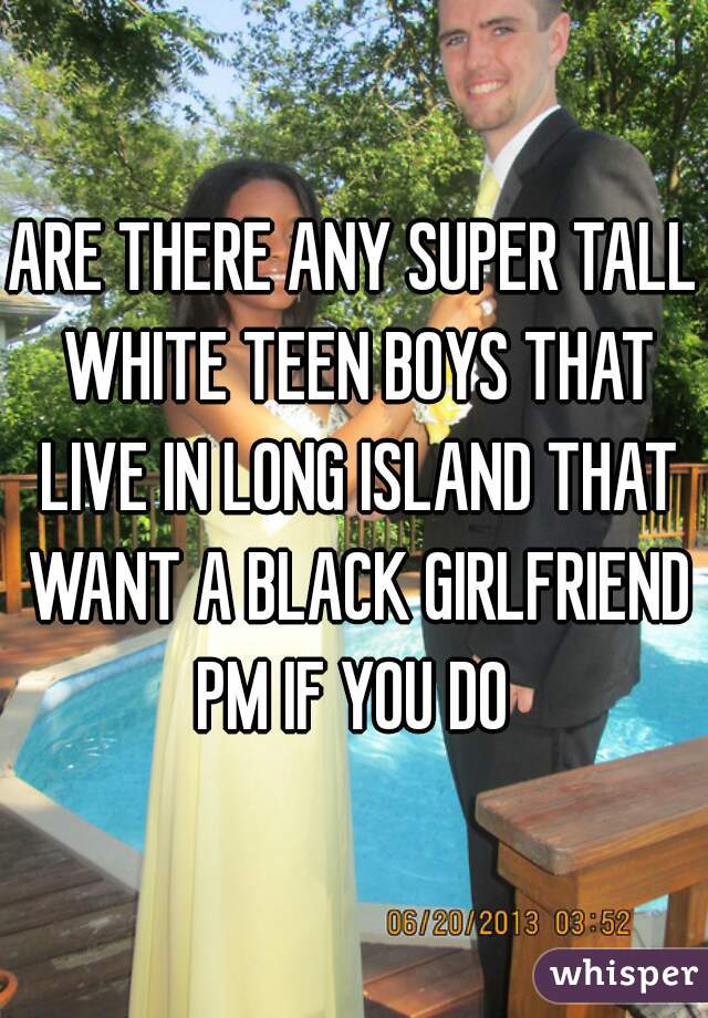 ARE THERE ANY SUPER TALL WHITE TEEN BOYS THAT LIVE IN LONG ISLAND THAT WANT A BLACK GIRLFRIEND PM IF YOU DO 