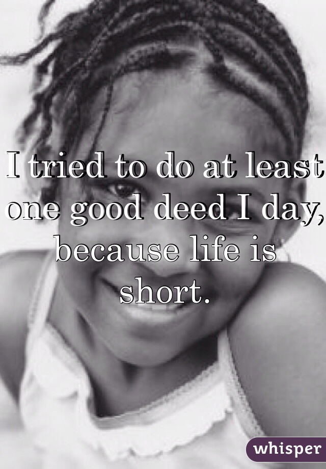 I tried to do at least one good deed I day, because life is short.