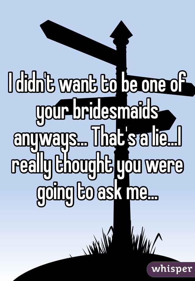 I didn't want to be one of your bridesmaids anyways... That's a lie...I really thought you were going to ask me... 
