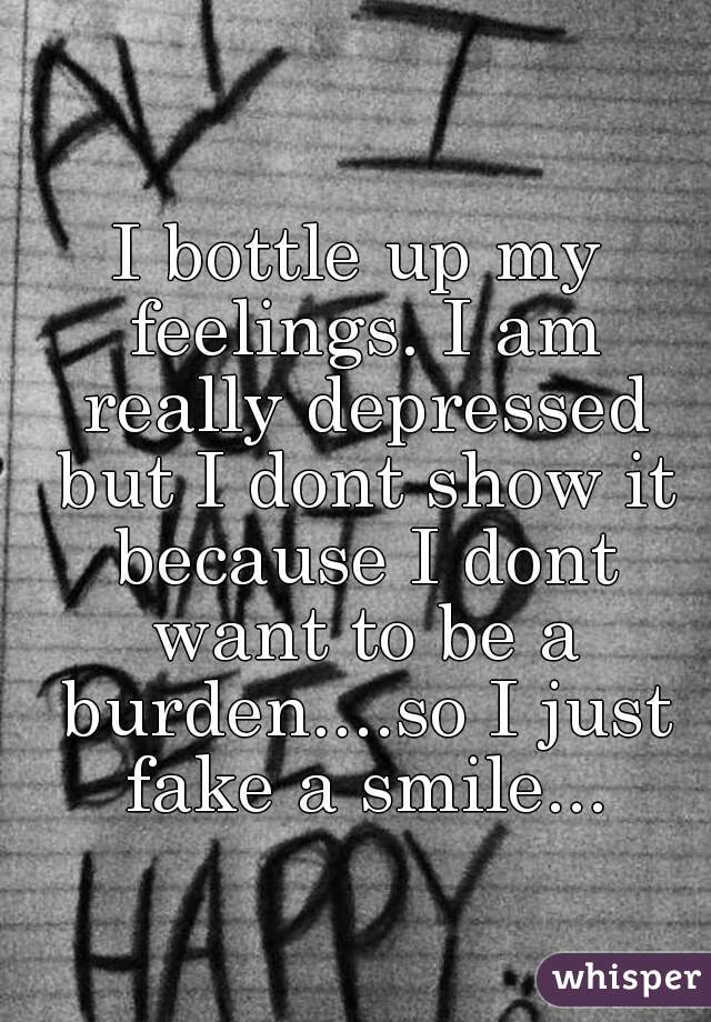I bottle up my feelings. I am really depressed but I dont show it because I dont want to be a burden....so I just fake a smile...