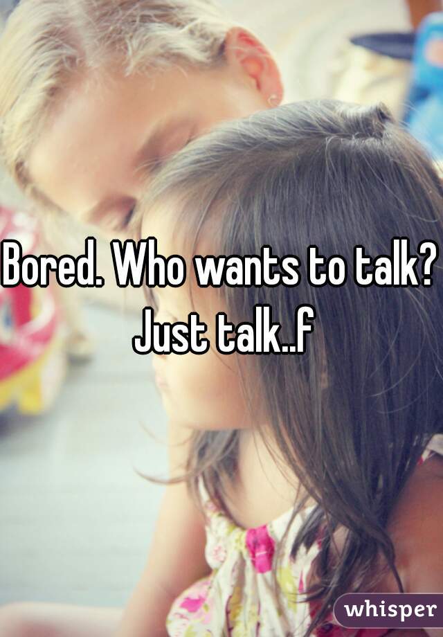Bored. Who wants to talk? Just talk..f