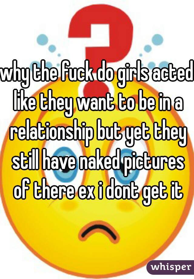 why the fuck do girls acted like they want to be in a relationship but yet they still have naked pictures of there ex i dont get it