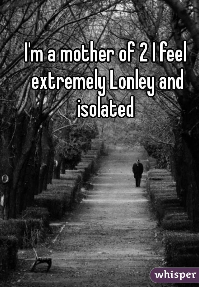I'm a mother of 2 I feel extremely Lonley and isolated 