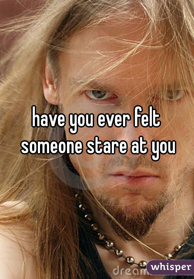 have you ever felt someone stare at you
