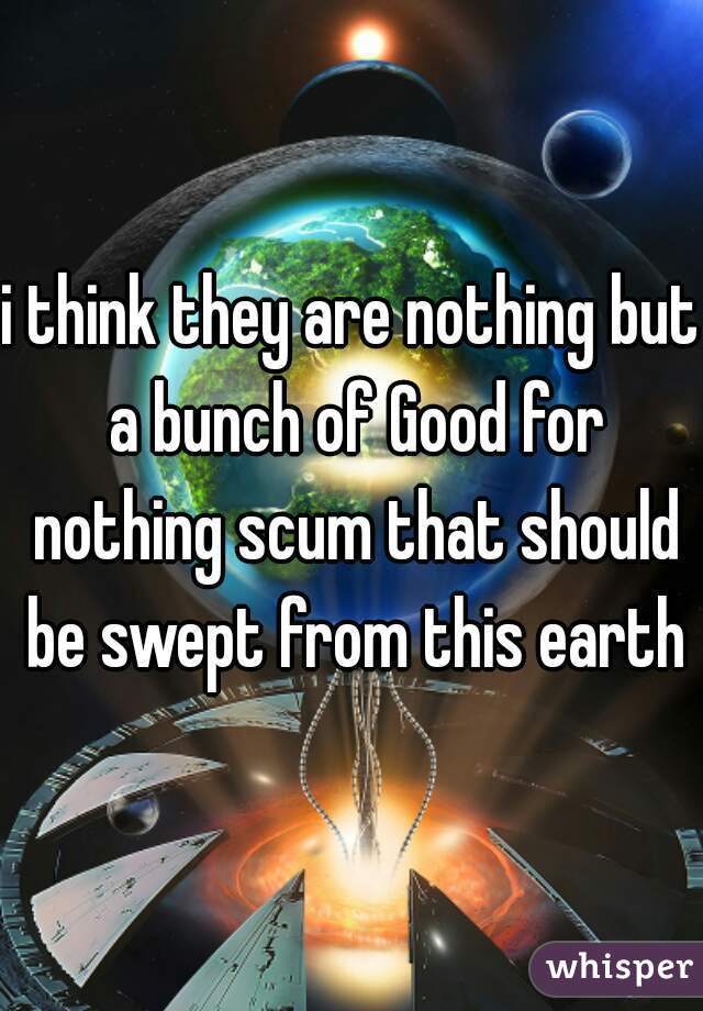 i think they are nothing but a bunch of Good for nothing scum that should be swept from this earth