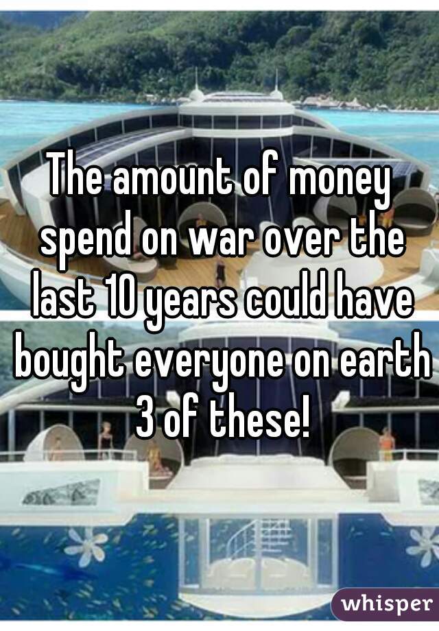 The amount of money spend on war over the last 10 years could have bought everyone on earth 3 of these!