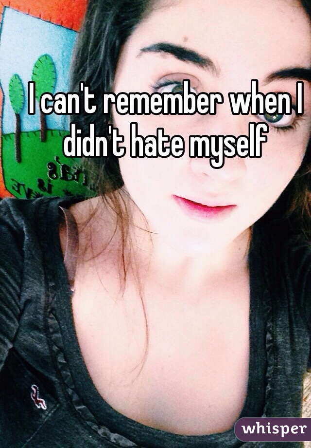 I can't remember when I didn't hate myself 