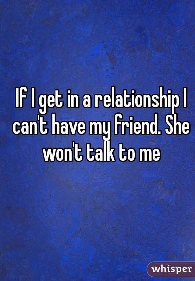 If I get in a relationship I can't have my friend. She won't talk to me
