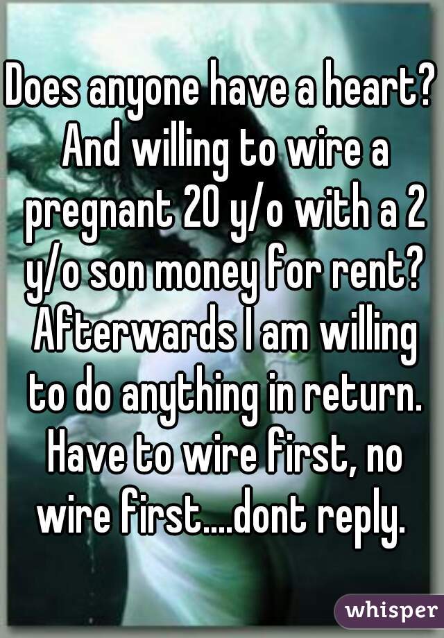 Does anyone have a heart? And willing to wire a pregnant 20 y/o with a 2 y/o son money for rent? Afterwards I am willing to do anything in return. Have to wire first, no wire first....dont reply. 
