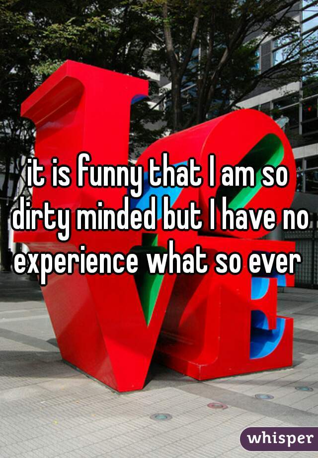 it is funny that I am so dirty minded but I have no experience what so ever 