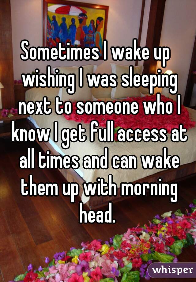 Sometimes I wake up  wishing I was sleeping next to someone who I know I get full access at all times and can wake them up with morning head. 
