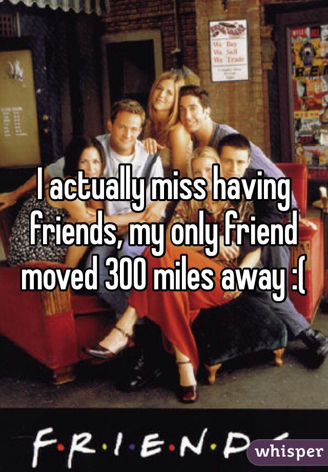 I actually miss having friends, my only friend moved 300 miles away :(