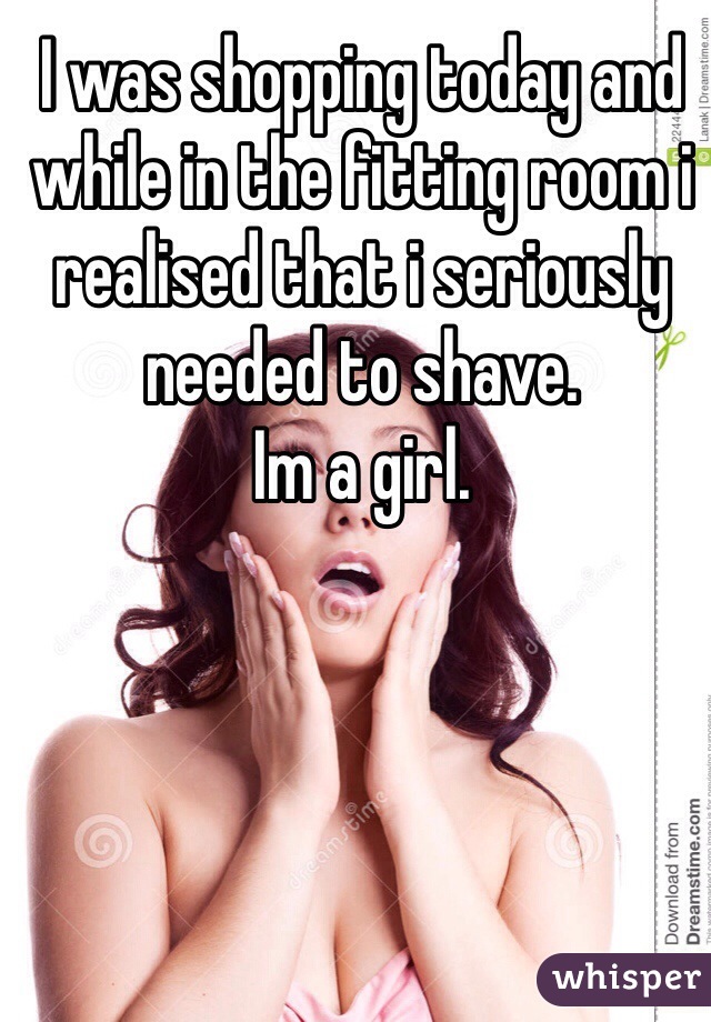 I was shopping today and while in the fitting room i realised that i seriously needed to shave. 
Im a girl.