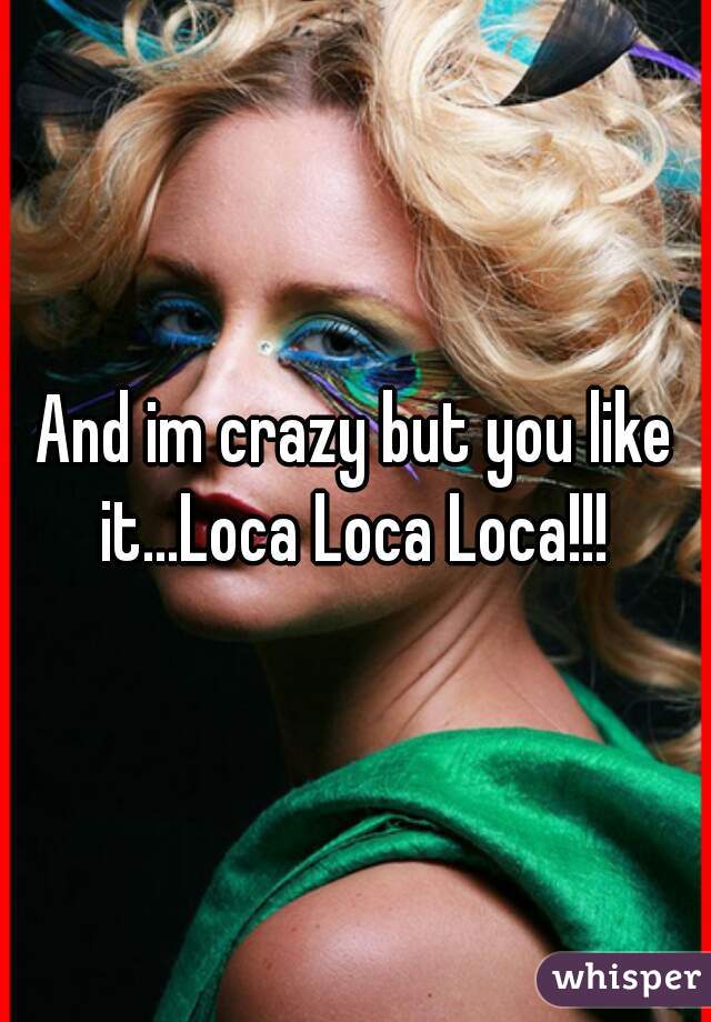 And im crazy but you like it...Loca Loca Loca!!! 