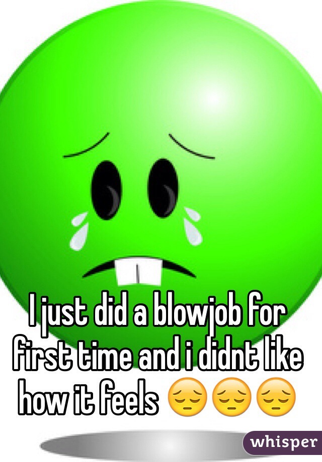 I just did a blowjob for first time and i didnt like how it feels 😔😔😔
