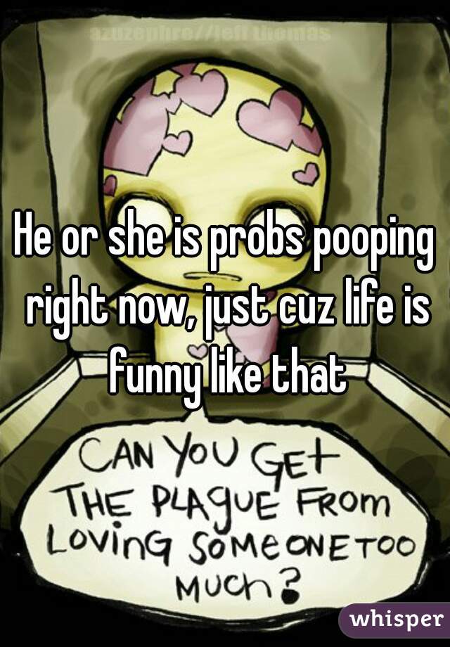 He or she is probs pooping right now, just cuz life is funny like that