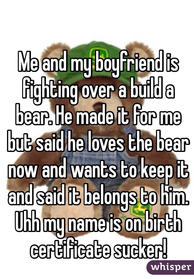 Me and my boyfriend is fighting over a build a bear. He made it for me but said he loves the bear now and wants to keep it and said it belongs to him. Uhh my name is on birth certificate sucker! 