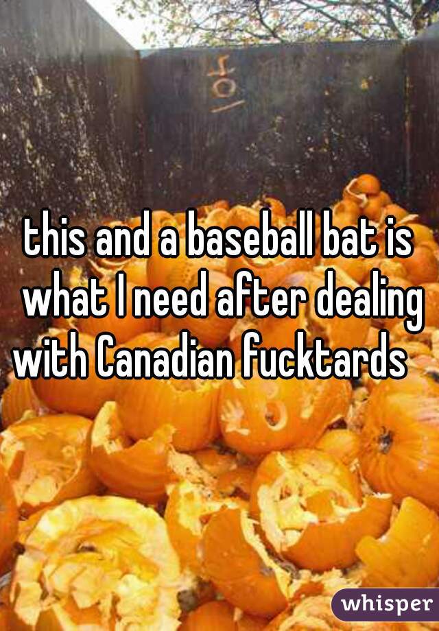 this and a baseball bat is what I need after dealing with Canadian fucktards   