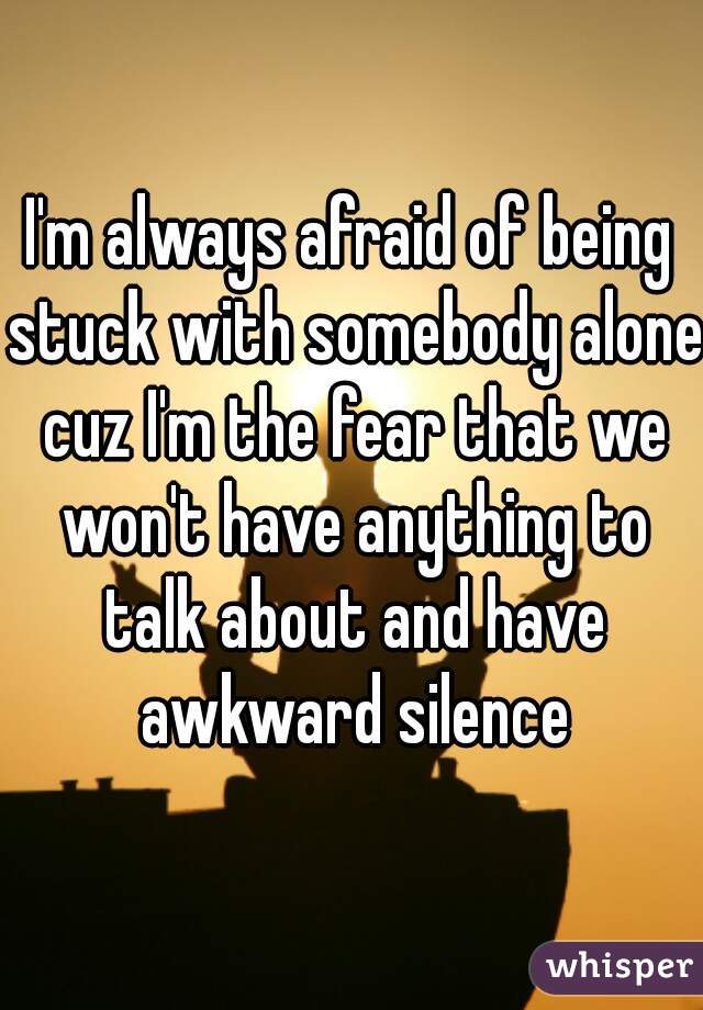 I'm always afraid of being stuck with somebody alone cuz I'm the fear that we won't have anything to talk about and have awkward silence