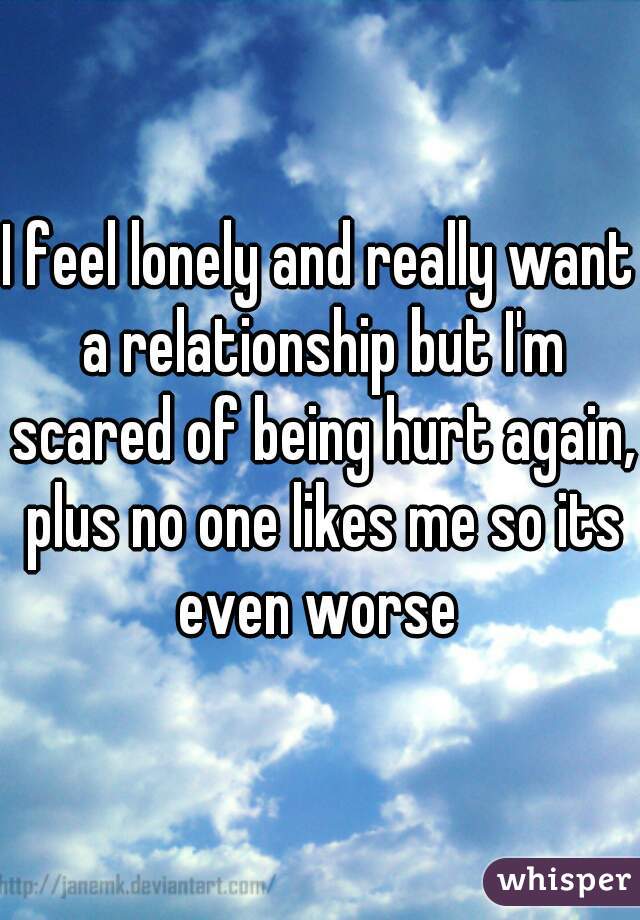I feel lonely and really want a relationship but I'm scared of being hurt again, plus no one likes me so its even worse 