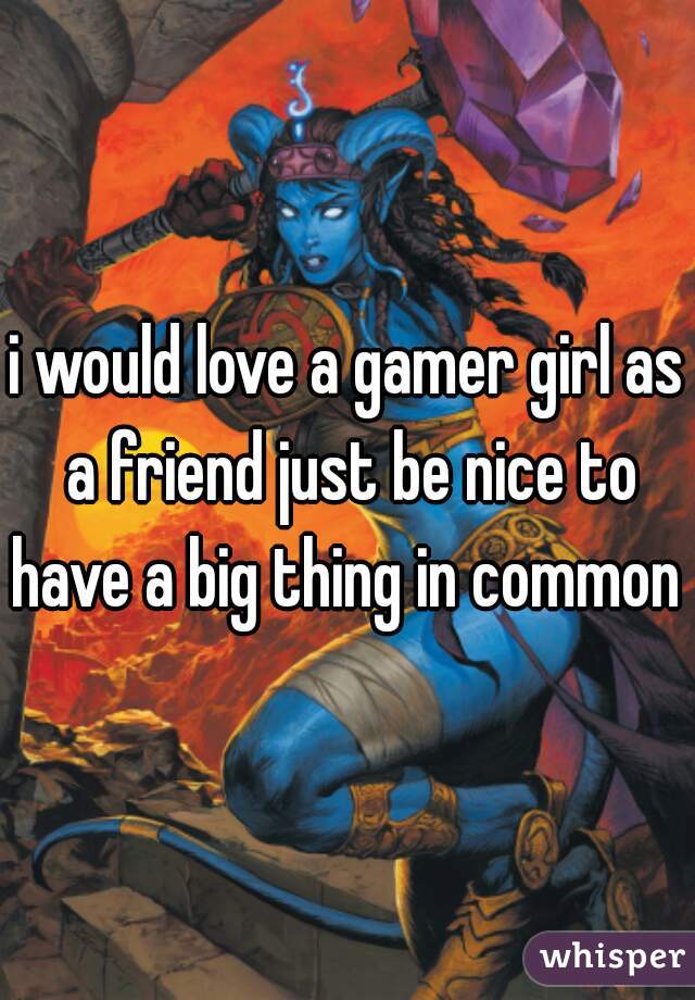 i would love a gamer girl as a friend just be nice to have a big thing in common 