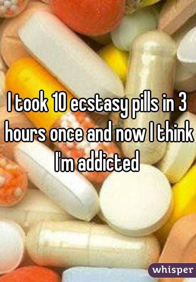 I took 10 ecstasy pills in 3 hours once and now I think I'm addicted 