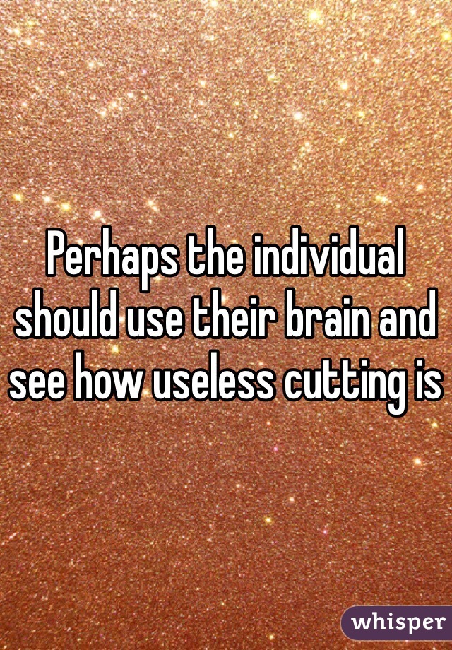 Perhaps the individual should use their brain and see how useless cutting is