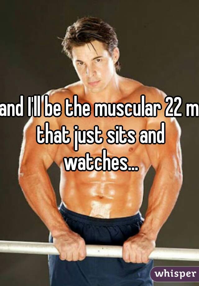 and I'll be the muscular 22 m that just sits and watches...