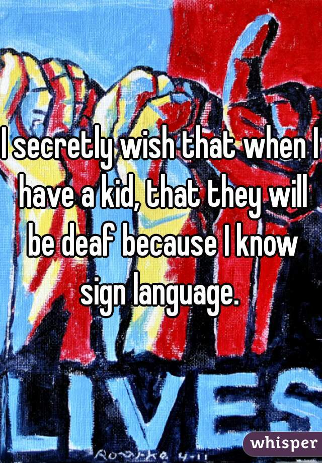 I secretly wish that when I have a kid, that they will be deaf because I know sign language. 