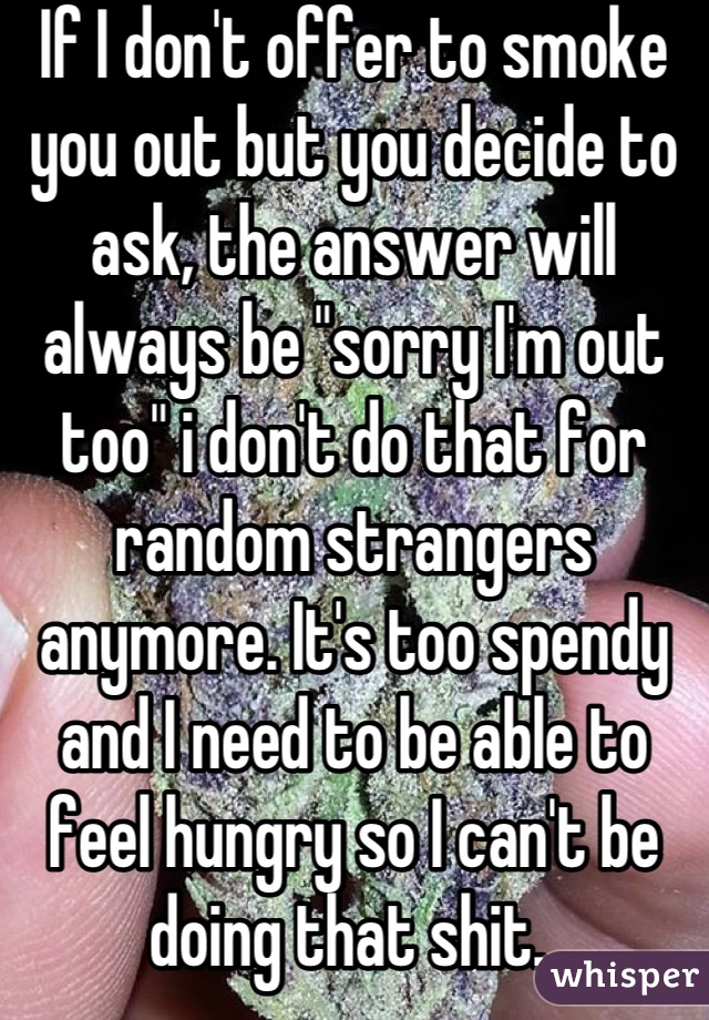 If I don't offer to smoke you out but you decide to ask, the answer will always be "sorry I'm out too" i don't do that for random strangers anymore. It's too spendy and I need to be able to feel hungry so I can't be doing that shit. 