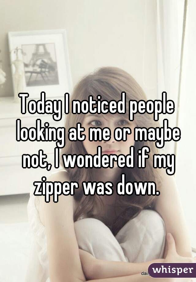 Today I noticed people looking at me or maybe not, I wondered if my zipper was down. 