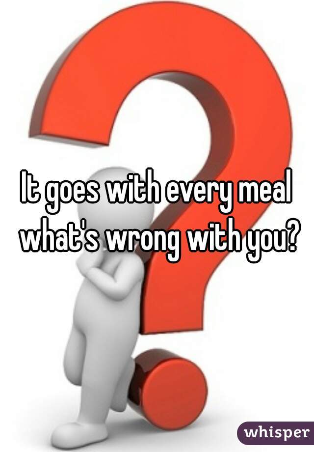 It goes with every meal what's wrong with you?