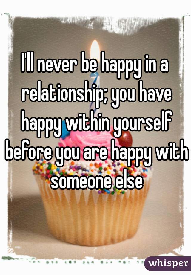 I'll never be happy in a relationship; you have happy within yourself before you are happy with someone else