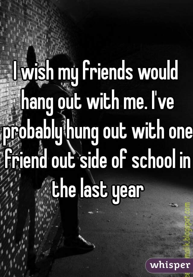 I wish my friends would hang out with me. I've probably hung out with one friend out side of school in the last year