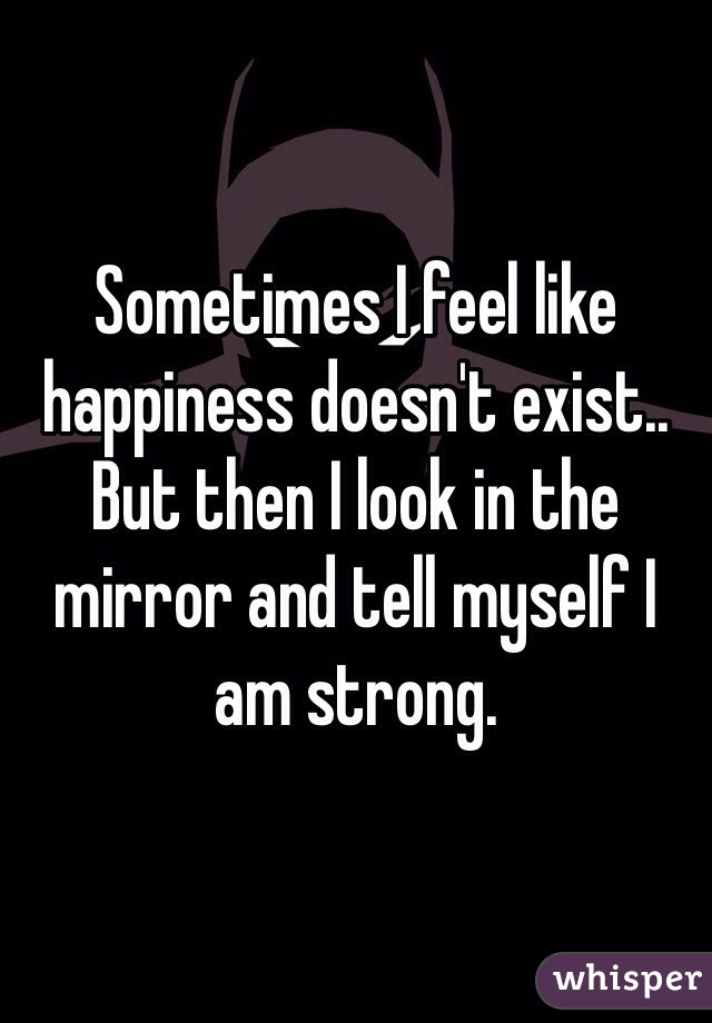 Sometimes I feel like happiness doesn't exist.. But then I look in the mirror and tell myself I am strong. 