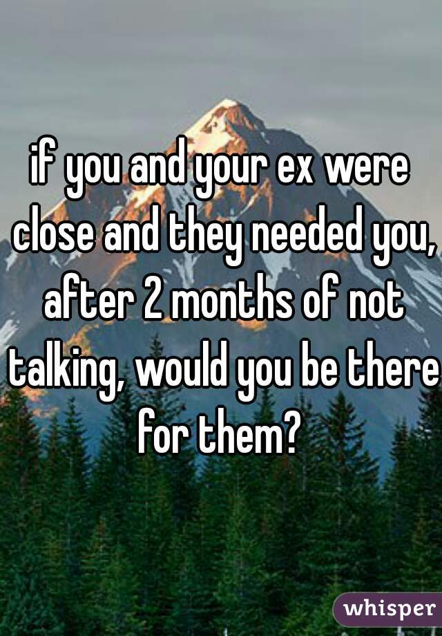 if you and your ex were close and they needed you, after 2 months of not talking, would you be there for them? 