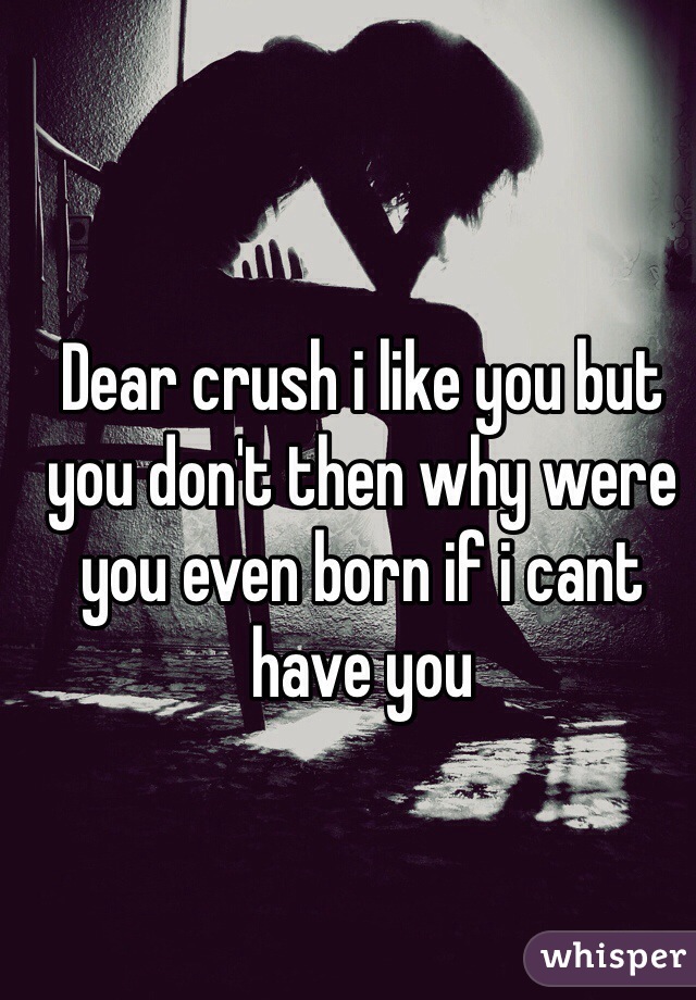 Dear crush i like you but you don't then why were you even born if i cant have you 