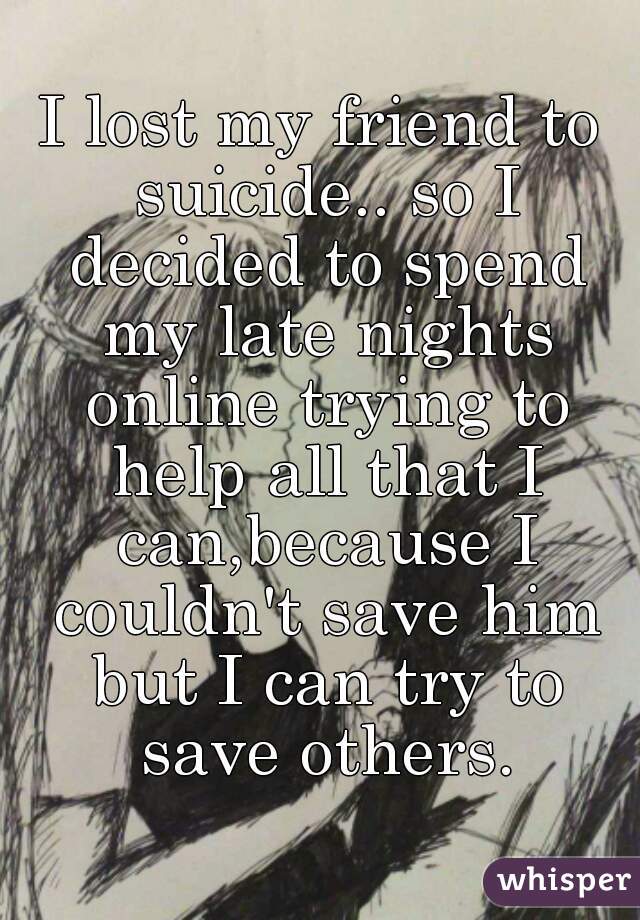 I lost my friend to suicide.. so I decided to spend my late nights online trying to help all that I can,because I couldn't save him but I can try to save others.