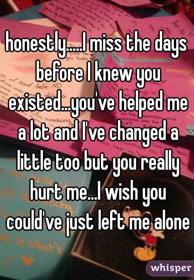 honestly.....I miss the days before I knew you existed...you've helped me a lot and I've changed a little too but you really hurt me...I wish you could've just left me alone
