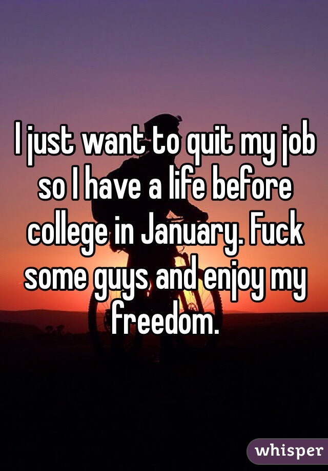 I just want to quit my job so I have a life before college in January. Fuck some guys and enjoy my freedom. 