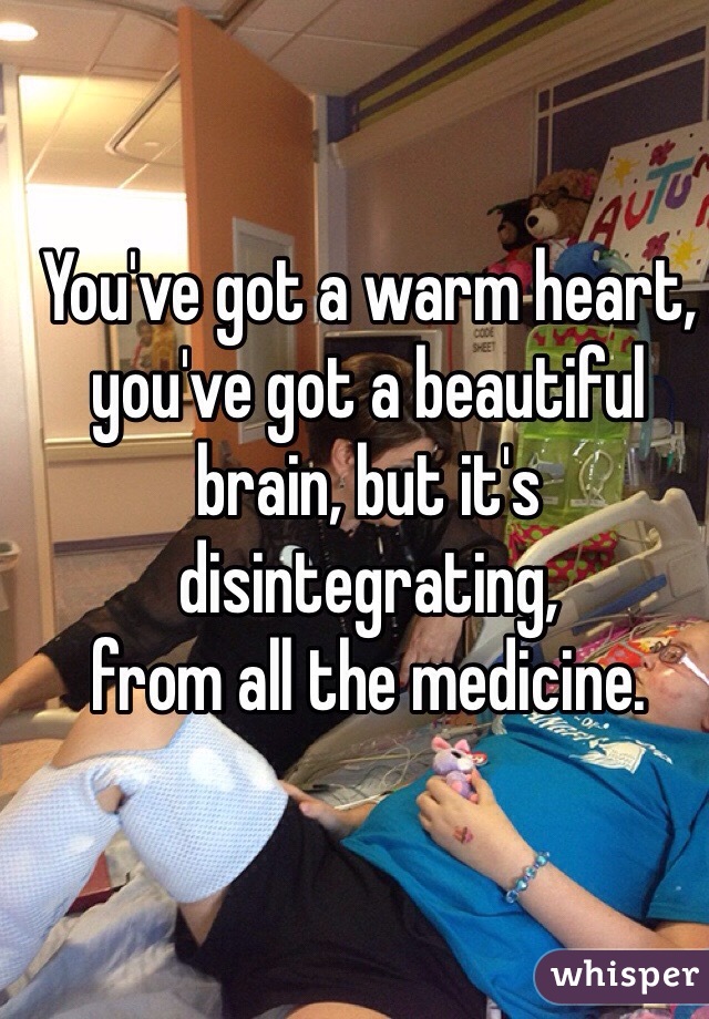 You've got a warm heart,
you've got a beautiful brain, but it's disintegrating,
from all the medicine.