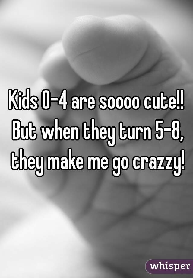 Kids 0-4 are soooo cute!! But when they turn 5-8, they make me go crazzy!