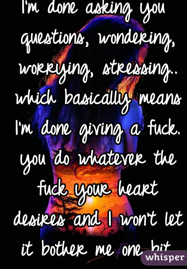 I'm done asking you questions, wondering, worrying, stressing.. which basically means I'm done giving a fuck. you do whatever the fuck your heart desires and I won't let it bother me one bit.
