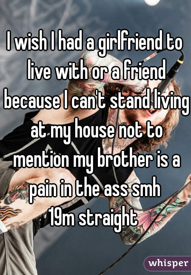 I wish I had a girlfriend to live with or a friend because I can't stand living at my house not to mention my brother is a pain in the ass smh 
19m straight 
